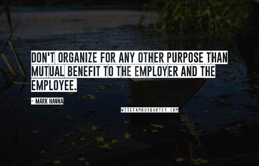 Mark Hanna quotes: Don't organize for any other purpose than mutual benefit to the employer and the employee.
