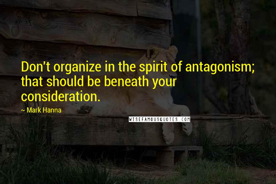 Mark Hanna quotes: Don't organize in the spirit of antagonism; that should be beneath your consideration.