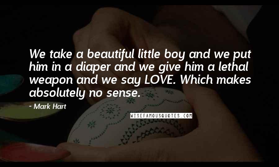 Mark Hart quotes: We take a beautiful little boy and we put him in a diaper and we give him a lethal weapon and we say LOVE. Which makes absolutely no sense.