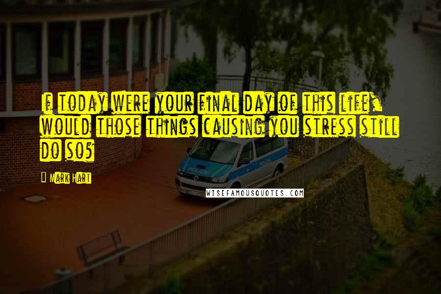 Mark Hart quotes: If today were your final day of this life, would those things causing you stress still do so?