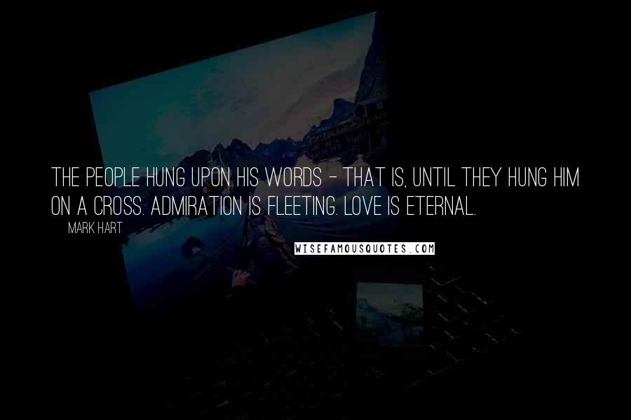 Mark Hart quotes: The people hung upon His words - that is, until they hung Him on a cross. Admiration is fleeting. Love is eternal.