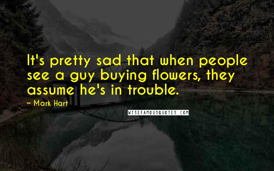 Mark Hart quotes: It's pretty sad that when people see a guy buying flowers, they assume he's in trouble.