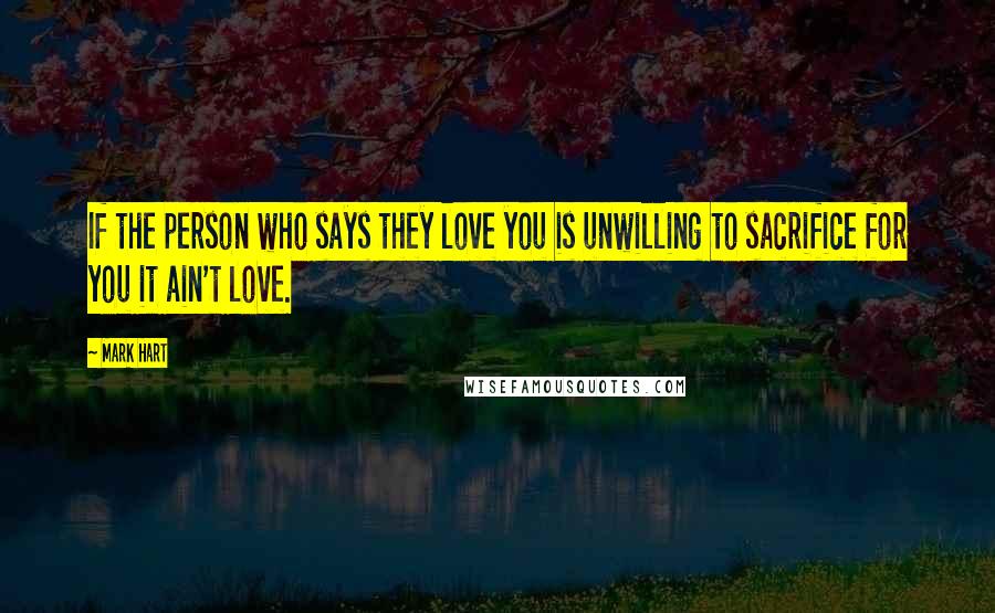 Mark Hart quotes: If the person who says they love you is unwilling to sacrifice for you it ain't love.