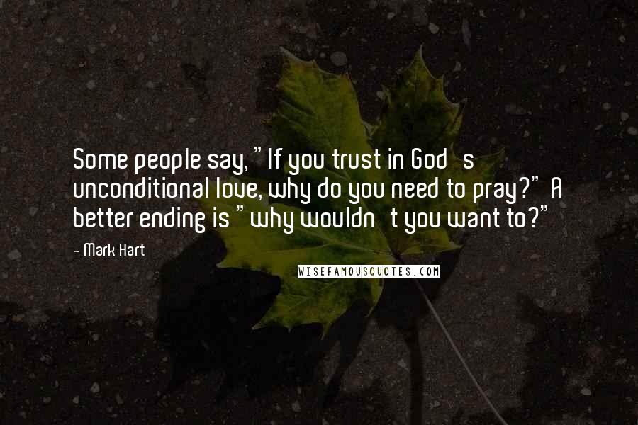 Mark Hart quotes: Some people say, "If you trust in God's unconditional love, why do you need to pray?" A better ending is "why wouldn't you want to?"