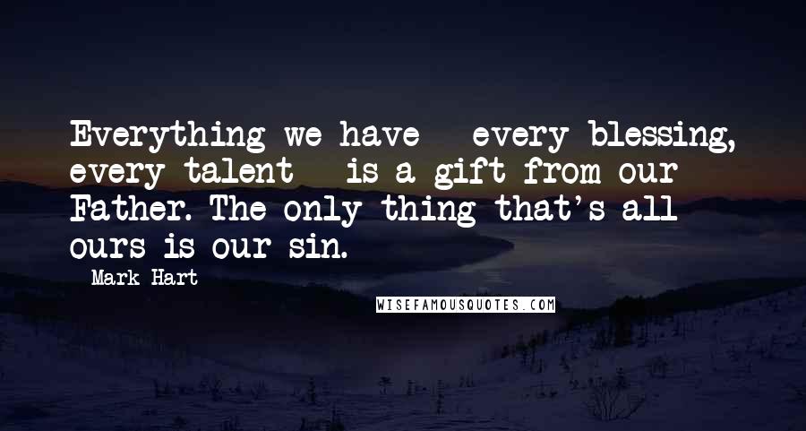 Mark Hart quotes: Everything we have - every blessing, every talent - is a gift from our Father. The only thing that's all ours is our sin.