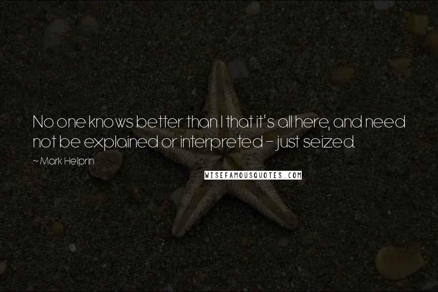Mark Helprin quotes: No one knows better than I that it's all here, and need not be explained or interpreted - just seized. Mark Helprin quotes: No one knows better than I that it's all here, and need not be explained or interpreted - just seized.