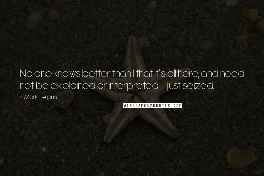 Mark Helprin quotes: No one knows better than I that it's all here, and need not be explained or interpreted - just seized.