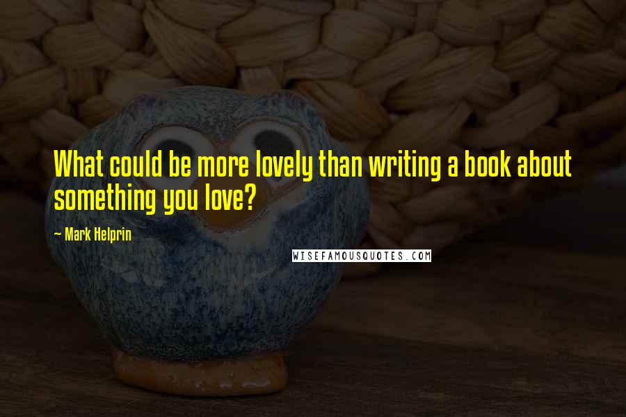 Mark Helprin quotes: What could be more lovely than writing a book about something you love?