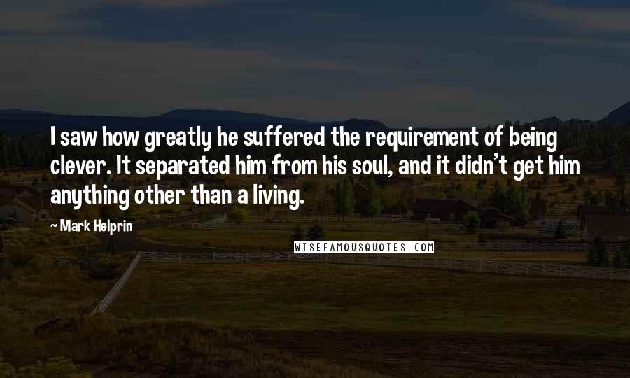 Mark Helprin quotes: I saw how greatly he suffered the requirement of being clever. It separated him from his soul, and it didn't get him anything other than a living.