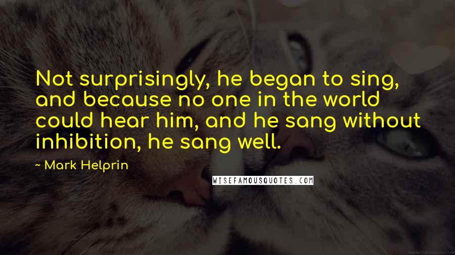 Mark Helprin quotes: Not surprisingly, he began to sing, and because no one in the world could hear him, and he sang without inhibition, he sang well. Mark Helprin quotes: Not surprisingly, he began to sing, and because no one in the world could hear him, and he sang without inhibition, he sang well.