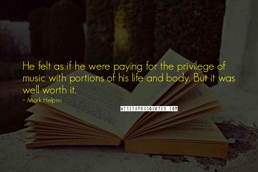 Mark Helprin quotes: He felt as if he were paying for the privilege of music with portions of his life and body. But it was well worth it. Mark Helprin quotes: He felt as if he were paying for the privilege of music with portions of his life and body. But it was well worth it.