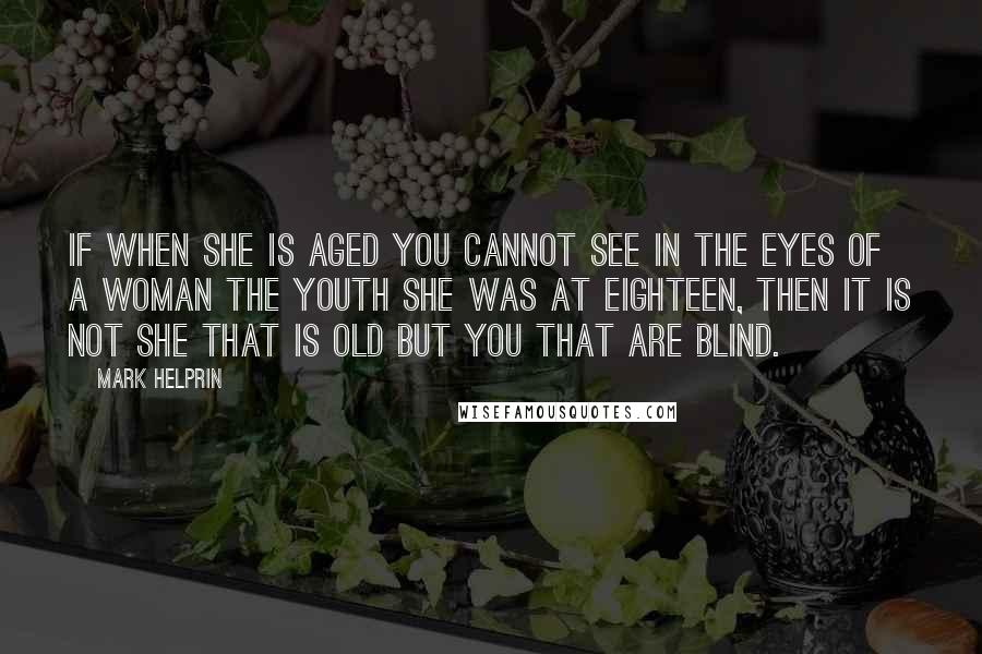 Mark Helprin quotes: If when she is aged you cannot see in the eyes of a woman the youth she was at eighteen, then it is not she that is old but you Mark Helprin quotes: If when she is aged you cannot see in the eyes of a woman the youth she was at eighteen, then it is not she that is old but you
