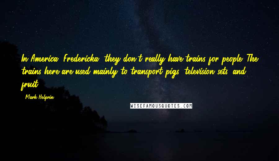 Mark Helprin quotes: In America, Fredericka, they don't really have trains for people. The trains here are used mainly to transport pigs, television sets, and fruit. Mark Helprin quotes: In America, Fredericka, they don't really have trains for people. The trains here are used mainly to transport pigs, television sets, and fruit.