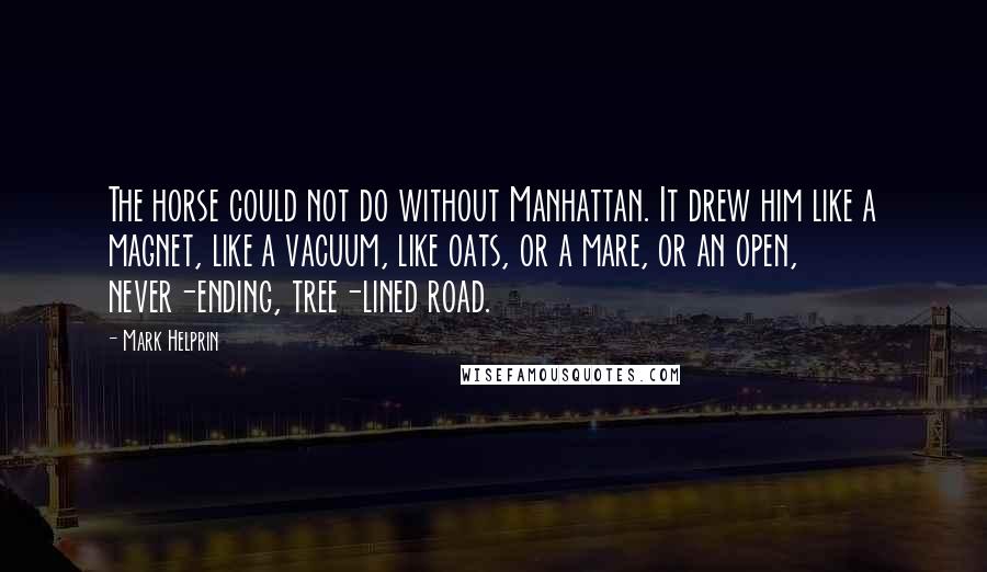 Mark Helprin quotes: The horse could not do without Manhattan. It drew him like a magnet, like a vacuum, like oats, or a mare, or an open, never-ending, tree-lined road. Mark Helprin quotes: The horse could not do without Manhattan. It drew him like a magnet, like a vacuum, like oats, or a mare, or an open, never-ending, tree-lined road.