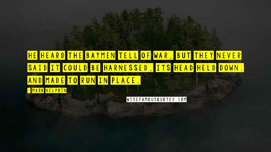Mark Helprin quotes: He heard the Baymen tell of war, but they never said it could be harnessed, its head held down, and made to run in place. Mark Helprin quotes: He heard the Baymen tell of war, but they never said it could be harnessed, its head held down, and made to run in place.