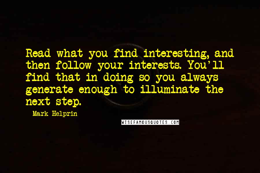Mark Helprin quotes: Read what you find interesting, and then follow your interests. You'll find that in doing so you always generate enough to illuminate the next step. Mark Helprin quotes: Read what you find interesting, and then follow your interests. You'll find that in doing so you always generate enough to illuminate the next step.