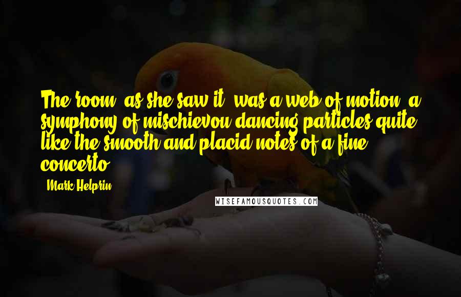 Mark Helprin quotes: The room, as she saw it, was a web of motion, a symphony of mischievou dancing particles quite like the smooth and placid notes of a fine concerto. Mark Helprin quotes: The room, as she saw it, was a web of motion, a symphony of mischievou dancing particles quite like the smooth and placid notes of a fine concerto.
