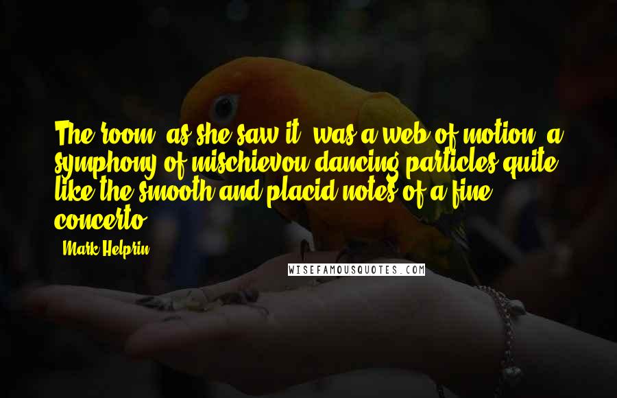 Mark Helprin quotes: The room, as she saw it, was a web of motion, a symphony of mischievou dancing particles quite like the smooth and placid notes of a fine concerto.