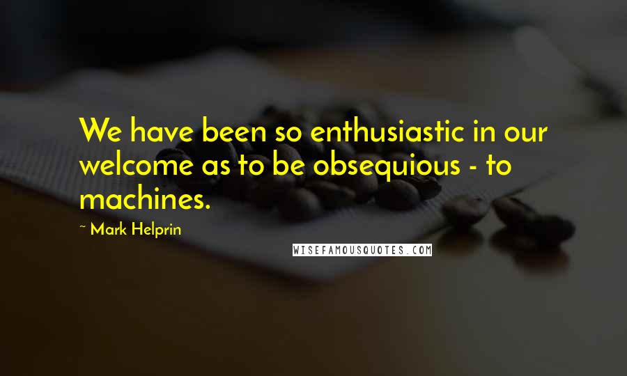 Mark Helprin quotes: We have been so enthusiastic in our welcome as to be obsequious - to machines.