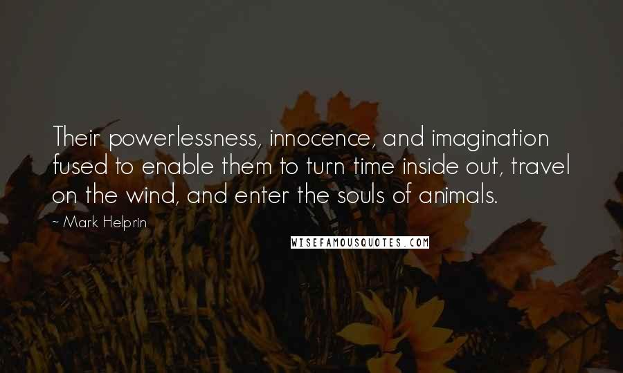Mark Helprin quotes: Their powerlessness, innocence, and imagination fused to enable them to turn time inside out, travel on the wind, and enter the souls of animals. Mark Helprin quotes: Their powerlessness, innocence, and imagination fused to enable them to turn time inside out, travel on the wind, and enter the souls of animals.