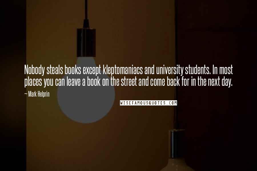 Mark Helprin quotes: Nobody steals books except kleptomaniacs and university students. In most places you can leave a book on the street and come back for in the next day. Mark Helprin quotes: Nobody steals books except kleptomaniacs and university students. In most places you can leave a book on the street and come back for in the next day.