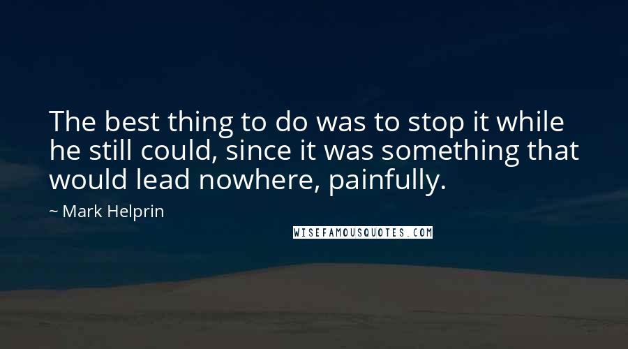 Mark Helprin quotes: The best thing to do was to stop it while he still could, since it was something that would lead nowhere, painfully. Mark Helprin quotes: The best thing to do was to stop it while he still could, since it was something that would lead nowhere, painfully.