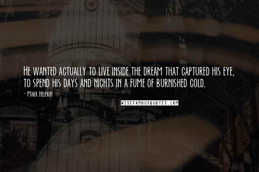 Mark Helprin quotes: He wanted actually to live inside the dream that captured his eye, to spend his days and nights in a fume of burnished gold. Mark Helprin quotes: He wanted actually to live inside the dream that captured his eye, to spend his days and nights in a fume of burnished gold.