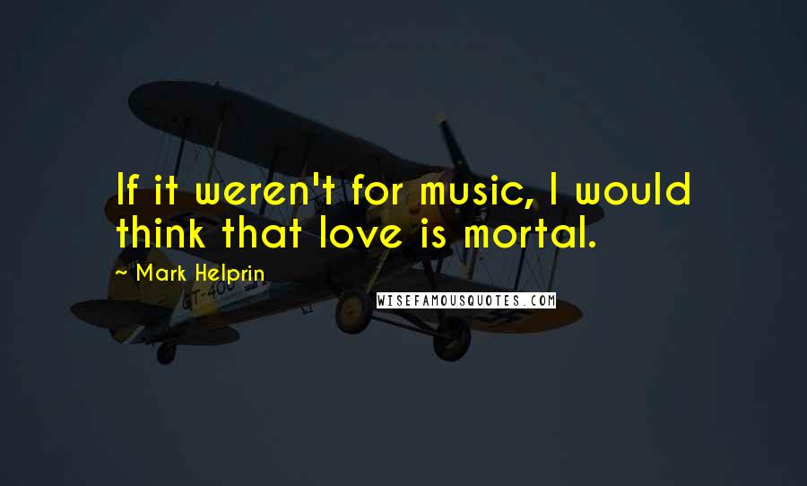 Mark Helprin quotes: If it weren't for music, I would think that love is mortal.