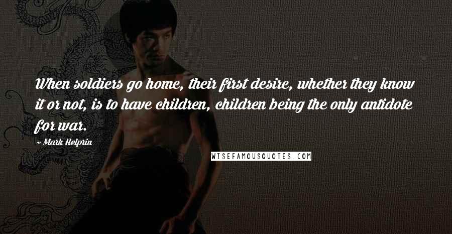 Mark Helprin quotes: When soldiers go home, their first desire, whether they know it or not, is to have children, children being the only antidote for war. Mark Helprin quotes: When soldiers go home, their first desire, whether they know it or not, is to have children, children being the only antidote for war.