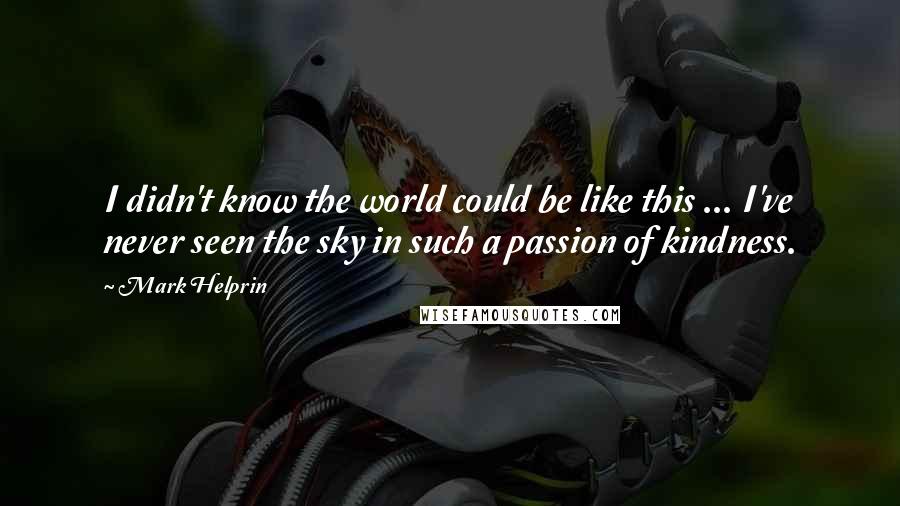 Mark Helprin quotes: I didn't know the world could be like this ... I've never seen the sky in such a passion of kindness. Mark Helprin quotes: I didn't know the world could be like this ... I've never seen the sky in such a passion of kindness.