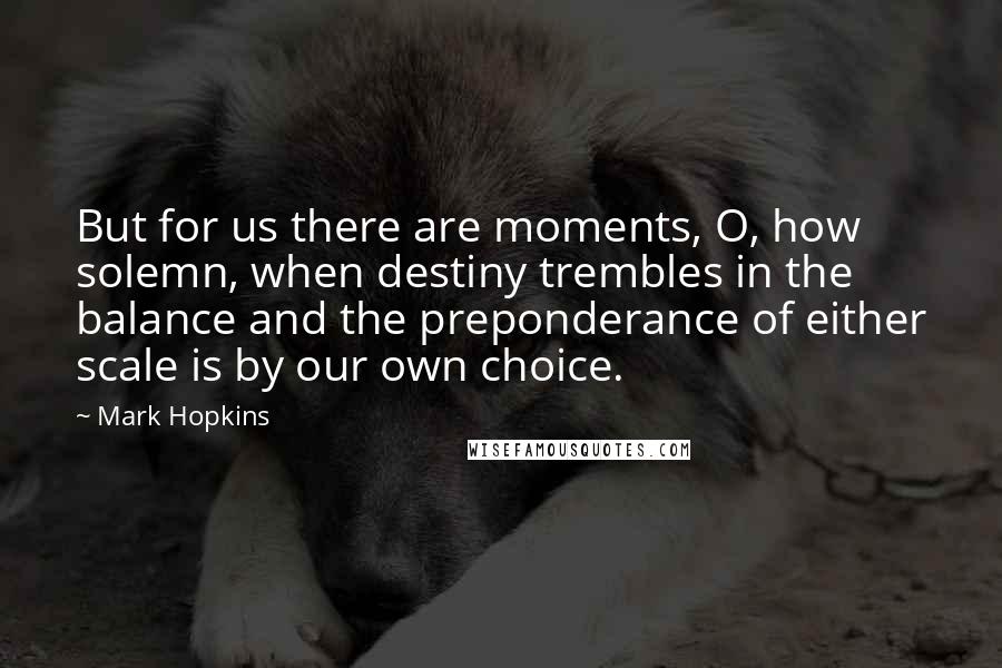 Mark Hopkins quotes: But for us there are moments, O, how solemn, when destiny trembles in the balance and the preponderance of either scale is by our own choice. Mark Hopkins quotes: But for us there are moments, O, how solemn, when destiny trembles in the balance and the preponderance of either scale is by our own choice.