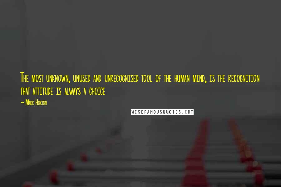 Mark Horton quotes: The most unknown, unused and unrecognised tool of the human mind, is the recognition that attitude is always a choice