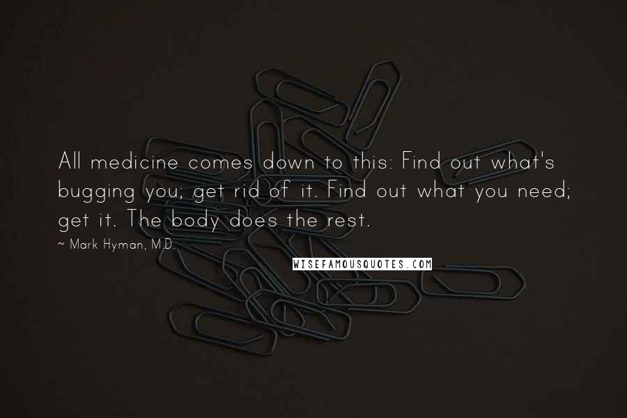 Mark Hyman, M.D. quotes: All medicine comes down to this: Find out what's bugging you; get rid of it. Find out what you need; get it. The body does the rest.