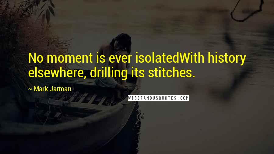 Mark Jarman quotes: No moment is ever isolatedWith history elsewhere, drilling its stitches.