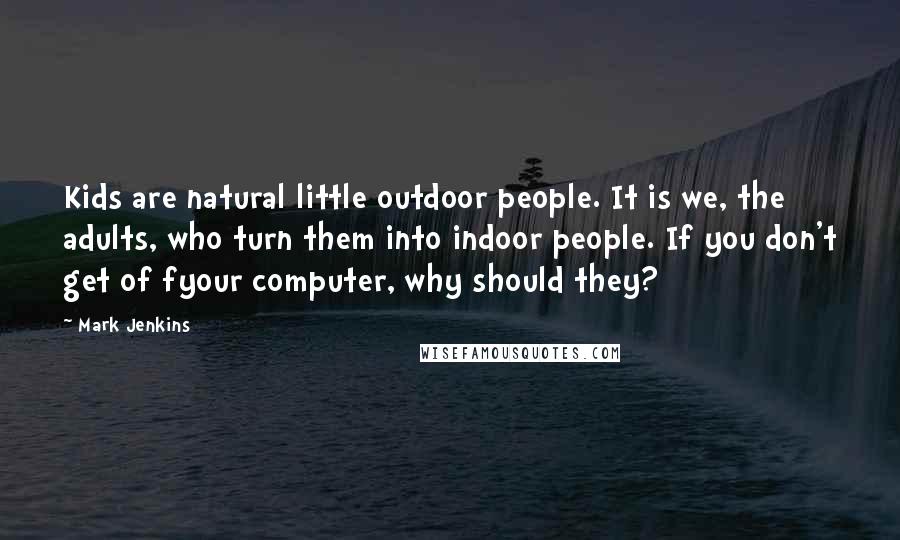 Mark Jenkins quotes: Kids are natural little outdoor people. It is we, the adults, who turn them into indoor people. If you don't get of fyour computer, why should they?