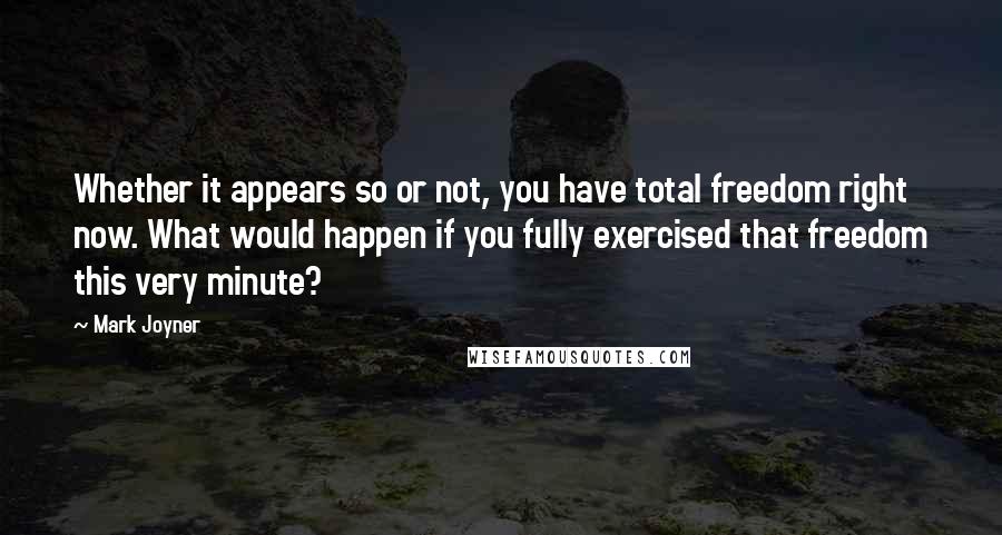 Mark Joyner quotes: Whether it appears so or not, you have total freedom right now. What would happen if you fully exercised that freedom this very minute?