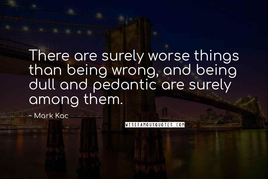 Mark Kac quotes: There are surely worse things than being wrong, and being dull and pedantic are surely among them.