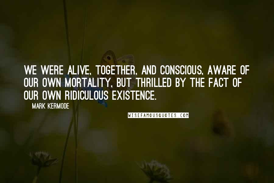 Mark Kermode quotes: we were alive, together, and conscious, aware of our own mortality, but thrilled by the fact of our own ridiculous existence. Mark Kermode quotes: we were alive, together, and conscious, aware of our own mortality, but thrilled by the fact of our own ridiculous existence.