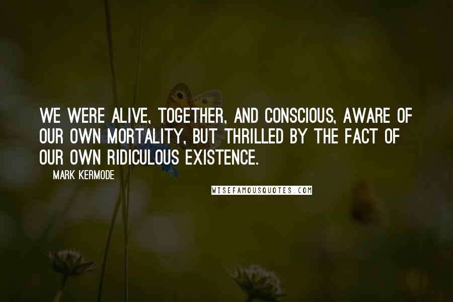 Mark Kermode quotes: we were alive, together, and conscious, aware of our own mortality, but thrilled by the fact of our own ridiculous existence.