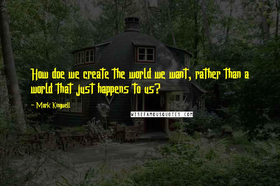 Mark Kingwell quotes: How doe we create the world we want, rather than a world that just happens to us?