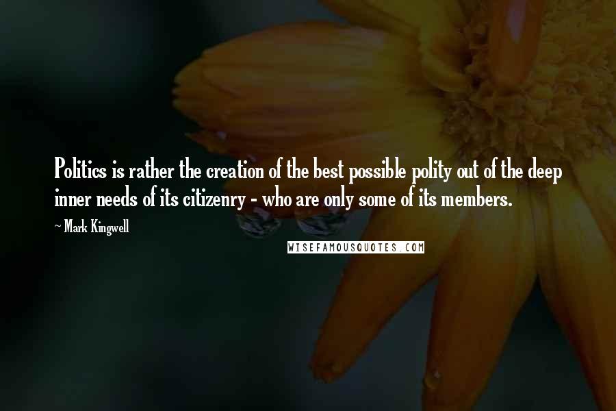 Mark Kingwell quotes: Politics is rather the creation of the best possible polity out of the deep inner needs of its citizenry - who are only some of its members.
