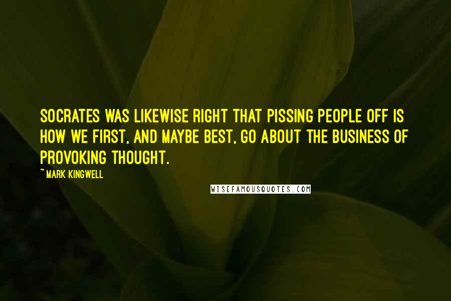 Mark Kingwell quotes: Socrates was likewise right that pissing people off is how we first, and maybe best, go about the business of provoking thought.