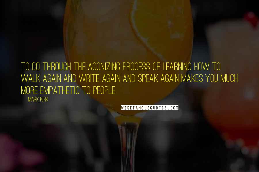 Mark Kirk quotes: To go through the agonizing process of learning how to walk again and write again and speak again makes you much more empathetic to people.