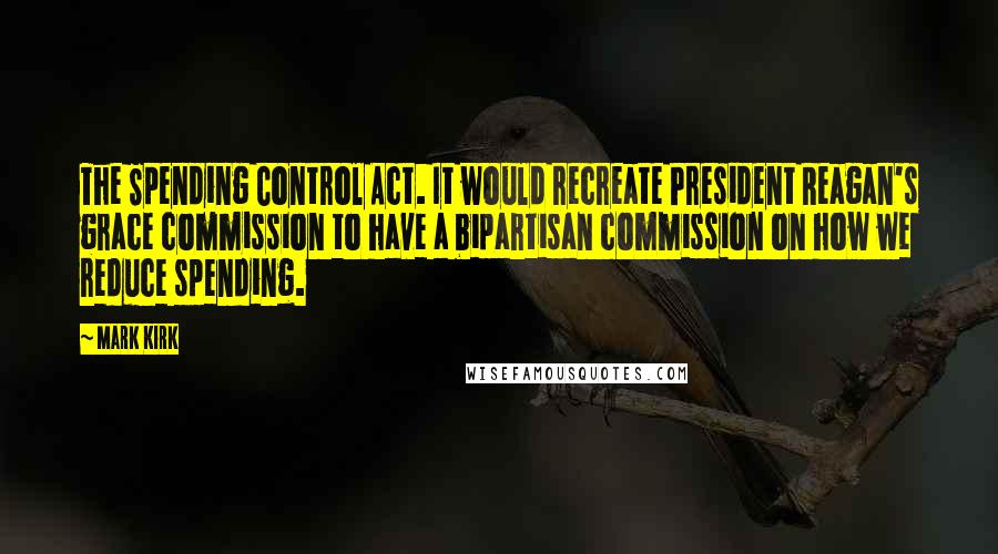 Mark Kirk quotes: The Spending Control Act. It would recreate President Reagan's grace commission to have a bipartisan commission on how we reduce spending.