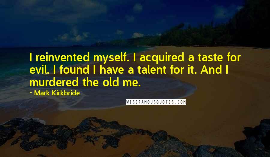 Mark Kirkbride quotes: I reinvented myself. I acquired a taste for evil. I found I have a talent for it. And I murdered the old me. Mark Kirkbride quotes: I reinvented myself. I acquired a taste for evil. I found I have a talent for it. And I murdered the old me.