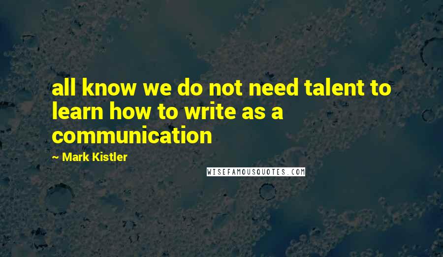 Mark Kistler quotes: all know we do not need talent to learn how to write as a communication