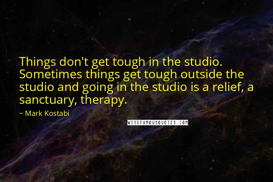 Mark Kostabi quotes: Things don't get tough in the studio. Sometimes things get tough outside the studio and going in the studio is a relief, a sanctuary, therapy.