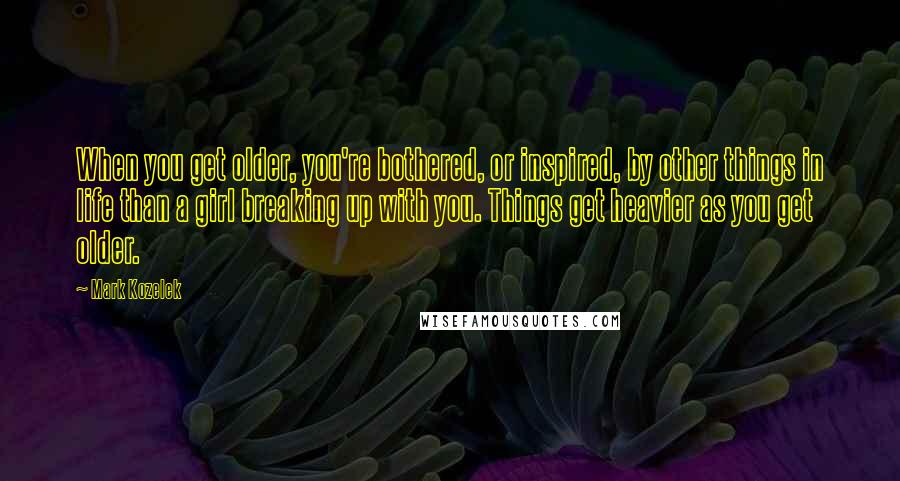 Mark Kozelek quotes: When you get older, you're bothered, or inspired, by other things in life than a girl breaking up with you. Things get heavier as you get older.