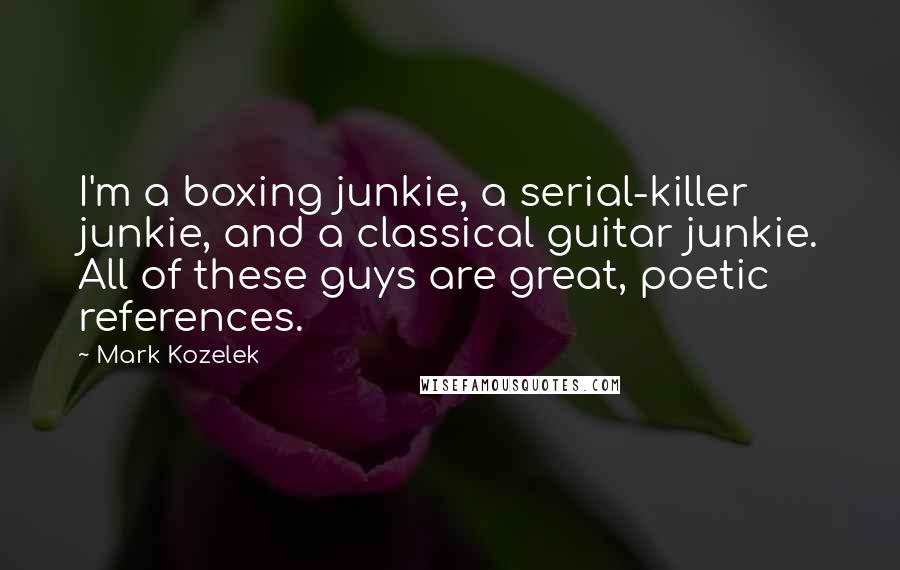 Mark Kozelek quotes: I'm a boxing junkie, a serial-killer junkie, and a classical guitar junkie. All of these guys are great, poetic references. Mark Kozelek quotes: I'm a boxing junkie, a serial-killer junkie, and a classical guitar junkie. All of these guys are great, poetic references.