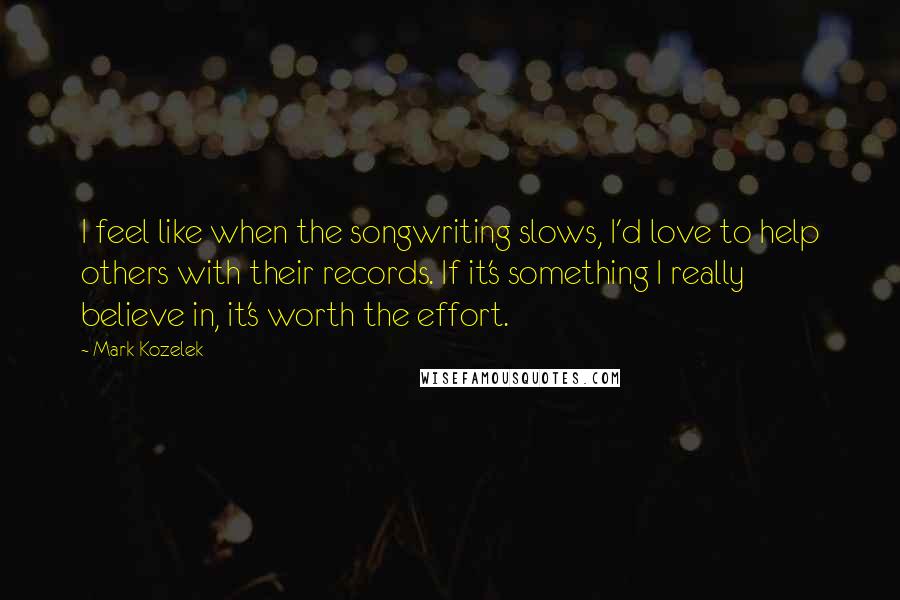 Mark Kozelek quotes: I feel like when the songwriting slows, I'd love to help others with their records. If it's something I really believe in, it's worth the effort.